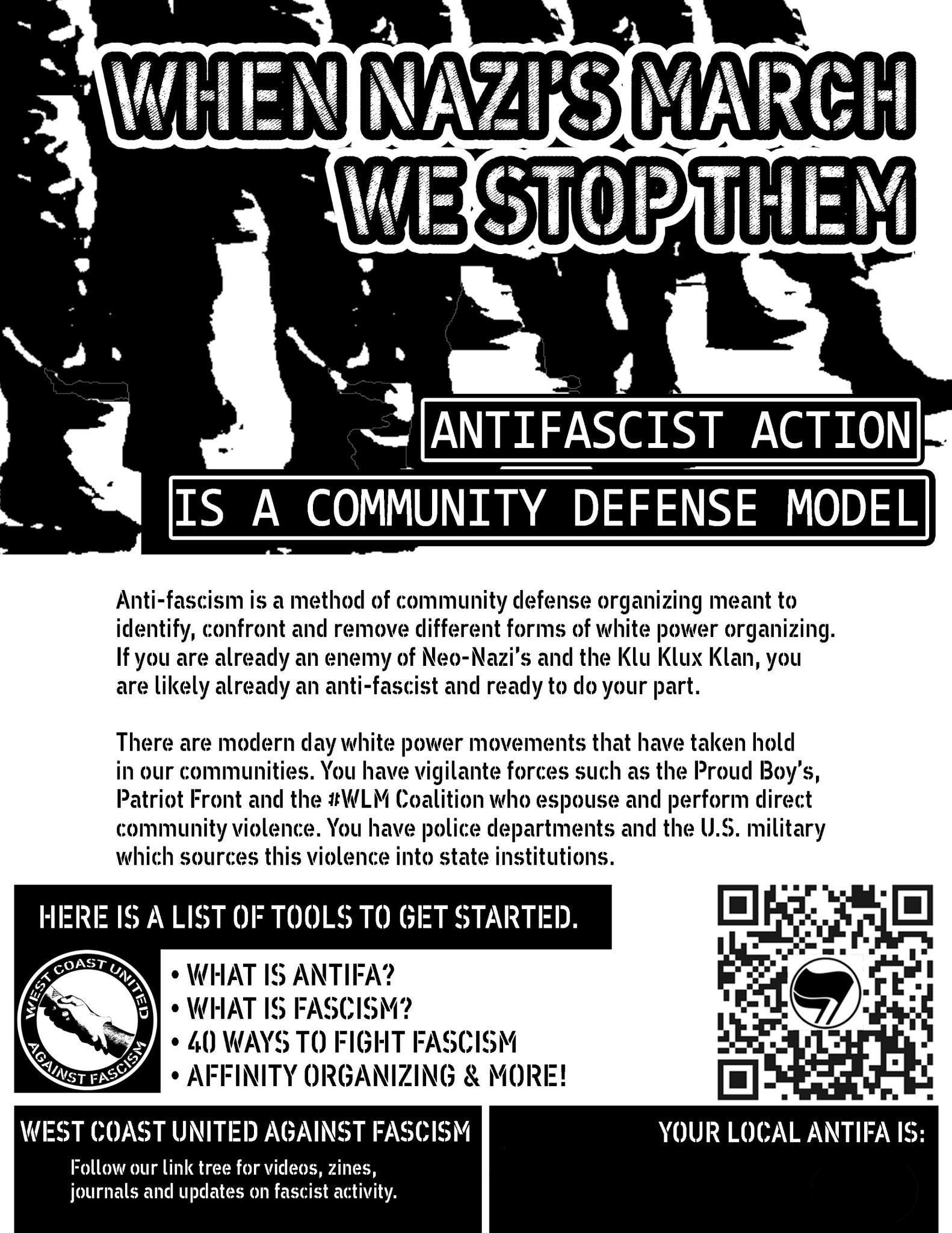 WHEN NAZI'S MARCH WE STOP THEM ANTIFASCIST ACTION IS A COMMUNITY DEFENSE MODEL Anti-fascism is a method of community defense organizing meant to identify, confront and remove different forms of white power organizing. If you are already an enemy of Neo-Nazi's and the Klu Klux Klan, you are likely already an anti-fascist and ready to do your part. There are modern day white power movements that have taken hold in our communities. You have vigilante forces such as the Proud Boy's, Patriot Front and the #WLM Coalition who espouse and perform direct community violence. You have police departments and the U.S. military which sources this violence into state institutions. HERE IS A LIST OF TOOLS TO GET STARTED. COAS • WHAT IS ANTIFA? • WHAT IS FASCISM? • 40 WAYS TO FIGHT FASCISM • AFFINITY ORGANIZING & MORE! WEST COAST UNITED AGAINST FASCISM Follow our link tree for videos, zines, journals and updates on fascist activity. YOUR LOCAL ANTIFA IS